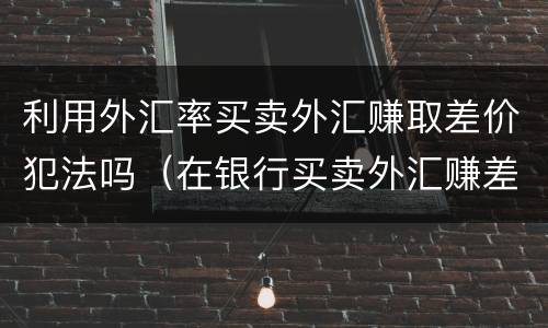 利用外汇率买卖外汇赚取差价犯法吗（在银行买卖外汇赚差价犯法吗）