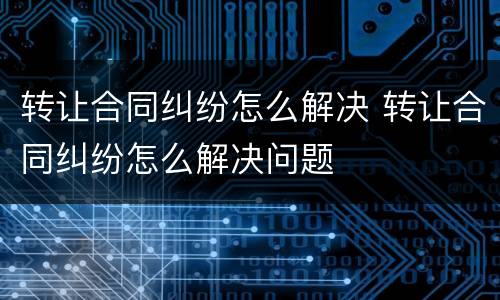 转让合同纠纷怎么解决 转让合同纠纷怎么解决问题