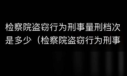 检察院盗窃行为刑事量刑档次是多少（检察院盗窃行为刑事量刑档次是多少级）