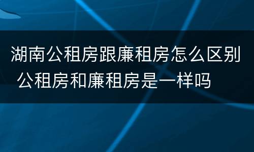 湖南公租房跟廉租房怎么区别 公租房和廉租房是一样吗