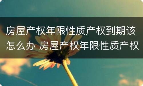 房屋产权年限性质产权到期该怎么办 房屋产权年限性质产权到期该怎么办手续