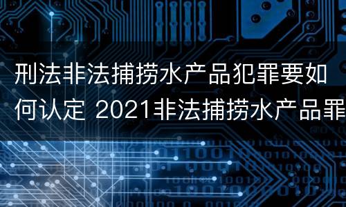 刑法非法捕捞水产品犯罪要如何认定 2021非法捕捞水产品罪
