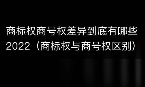 商标权商号权差异到底有哪些2022（商标权与商号权区别）