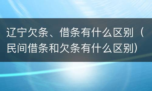 辽宁欠条、借条有什么区别（民间借条和欠条有什么区别）