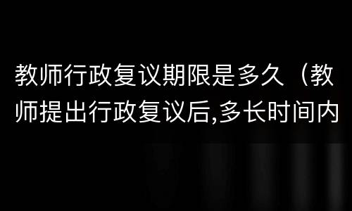 教师行政复议期限是多久（教师提出行政复议后,多长时间内答复）