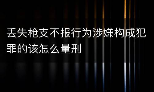 丢失枪支不报行为涉嫌构成犯罪的该怎么量刑