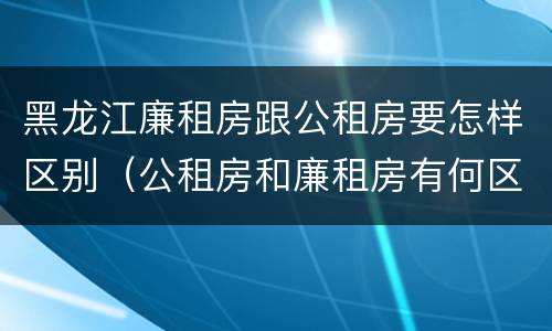 黑龙江廉租房跟公租房要怎样区别（公租房和廉租房有何区别）