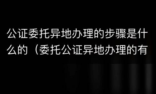 公证委托异地办理的步骤是什么的（委托公证异地办理的有用吗）
