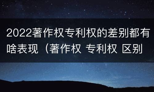 2022著作权专利权的差别都有啥表现（著作权 专利权 区别）