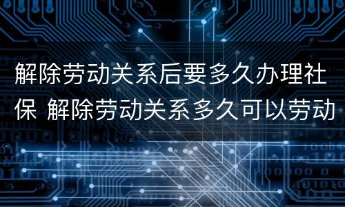 解除劳动关系后要多久办理社保 解除劳动关系多久可以劳动仲裁