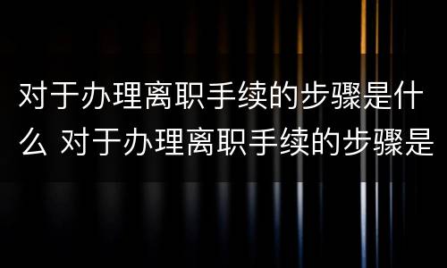 对于办理离职手续的步骤是什么 对于办理离职手续的步骤是什么样的