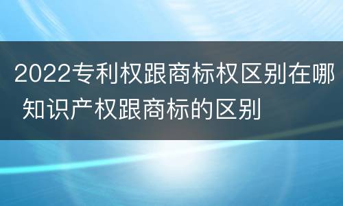 2022专利权跟商标权区别在哪 知识产权跟商标的区别