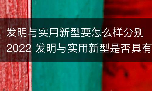 发明与实用新型要怎么样分别2022 发明与实用新型是否具有实用性