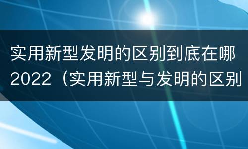 实用新型发明的区别到底在哪2022（实用新型与发明的区别有哪些）