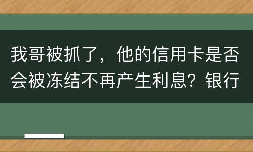 我哥被抓了，他的信用卡是否会被冻结不再产生利息？银行上门找我们家属应该怎么办
