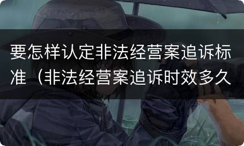要怎样认定非法经营案追诉标准（非法经营案追诉时效多久）