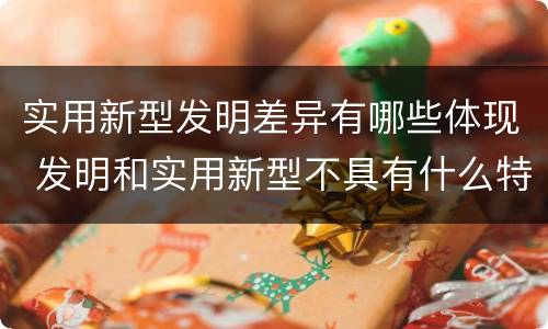 实用新型发明差异有哪些体现 发明和实用新型不具有什么特性