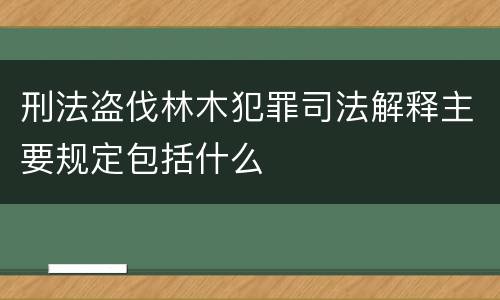 刑法盗伐林木犯罪司法解释主要规定包括什么
