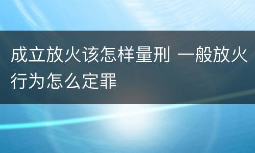 成立放火该怎样量刑 一般放火行为怎么定罪