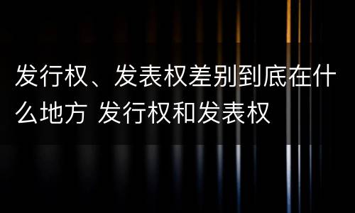 发行权、发表权差别到底在什么地方 发行权和发表权
