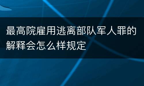最高院雇用逃离部队军人罪的解释会怎么样规定