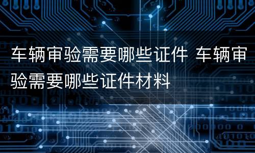 车辆审验需要哪些证件 车辆审验需要哪些证件材料