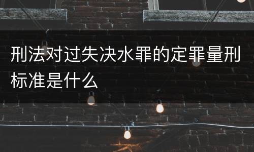 刑法对过失决水罪的定罪量刑标准是什么