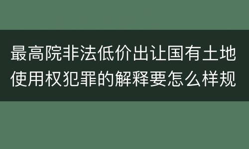 最高院非法低价出让国有土地使用权犯罪的解释要怎么样规定
