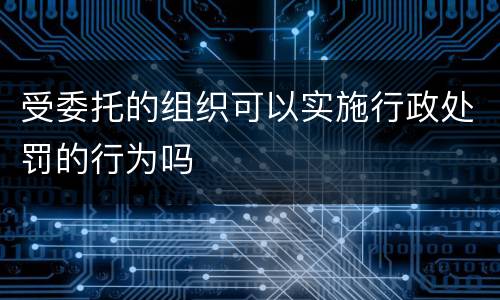 受委托的组织可以实施行政处罚的行为吗