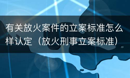 有关放火案件的立案标准怎么样认定（放火刑事立案标准）
