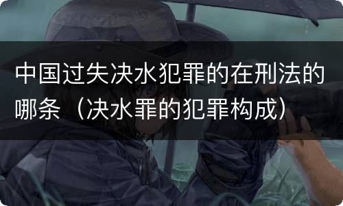 中国过失决水犯罪的在刑法的哪条（决水罪的犯罪构成）