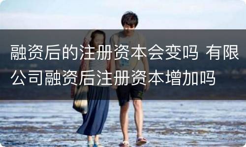 融资后的注册资本会变吗 有限公司融资后注册资本增加吗