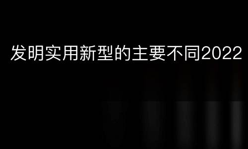 发明实用新型的主要不同2022