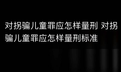 对拐骗儿童罪应怎样量刑 对拐骗儿童罪应怎样量刑标准
