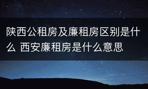 陕西公租房及廉租房区别是什么 西安廉租房是什么意思