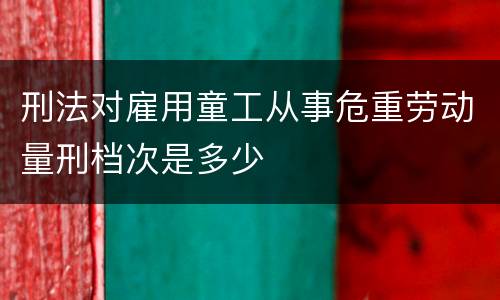 刑法对雇用童工从事危重劳动量刑档次是多少