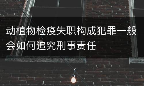 动植物检疫失职构成犯罪一般会如何追究刑事责任