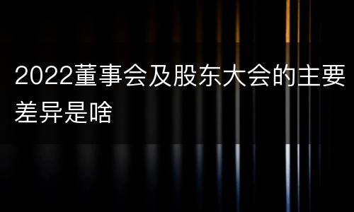 2022董事会及股东大会的主要差异是啥