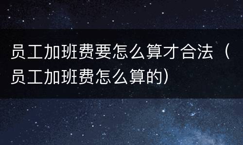 员工加班费要怎么算才合法（员工加班费怎么算的）