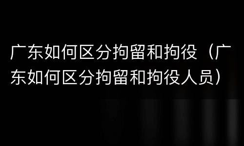 广东如何区分拘留和拘役（广东如何区分拘留和拘役人员）