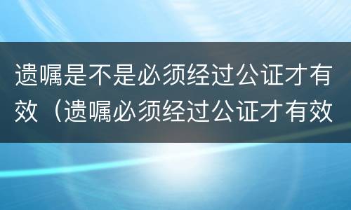 遗嘱是不是必须经过公证才有效（遗嘱必须经过公证才有效吗）
