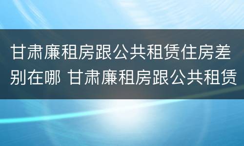 甘肃廉租房跟公共租赁住房差别在哪 甘肃廉租房跟公共租赁住房差别在哪儿