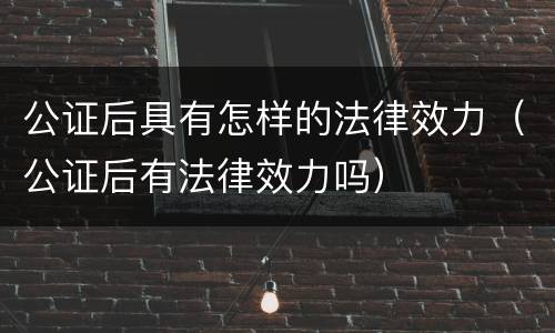 公证后具有怎样的法律效力（公证后有法律效力吗）