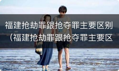 福建抢劫罪跟抢夺罪主要区别（福建抢劫罪跟抢夺罪主要区别在哪）