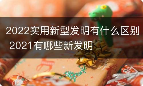 2022实用新型发明有什么区别 2021有哪些新发明