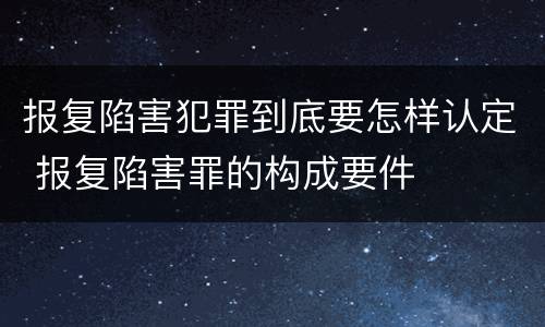 报复陷害犯罪到底要怎样认定 报复陷害罪的构成要件