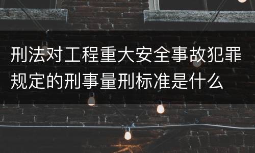 刑法对工程重大安全事故犯罪规定的刑事量刑标准是什么