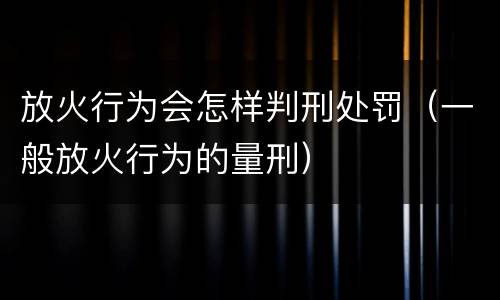 放火行为会怎样判刑处罚（一般放火行为的量刑）