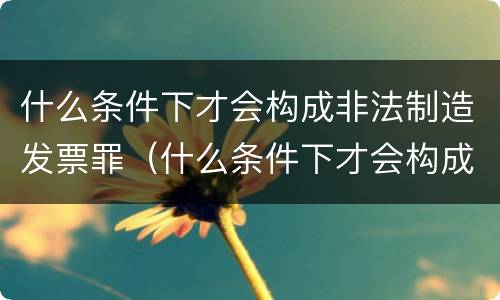 什么条件下才会构成非法制造发票罪（什么条件下才会构成非法制造发票罪名）