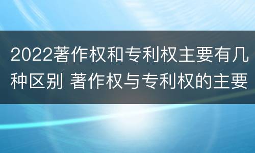 2022著作权和专利权主要有几种区别 著作权与专利权的主要区别